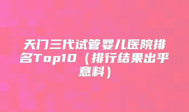 天门三代试管婴儿医院排名Top10(排行结果出乎意料)