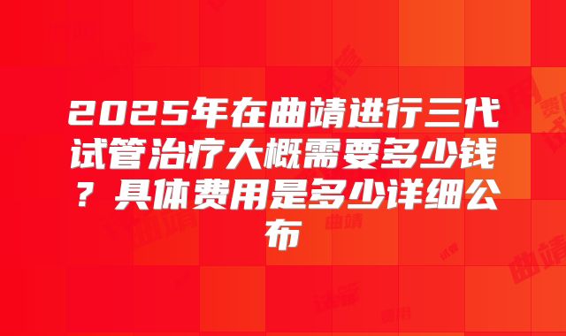 2025年在曲靖进行三代试管治疗大概需要多少钱?具体费用是多少详细公布