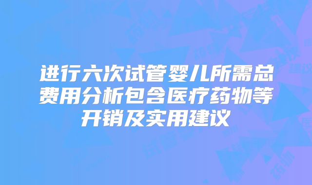 进行六次试管婴儿所需总费用分析包含医疗药物等开销及实用建议