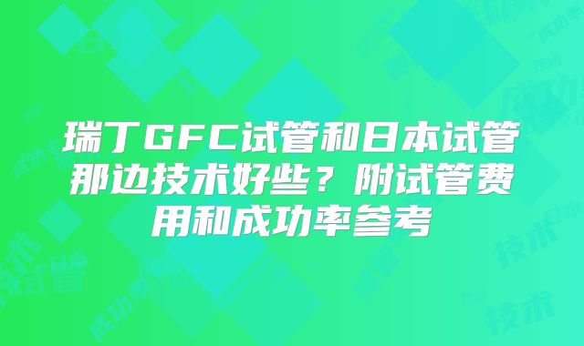 瑞丁GFC试管和日本试管那边技术好些?附试管费用和成功率参考