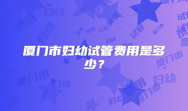 厦门市妇幼试管费用是多少?
