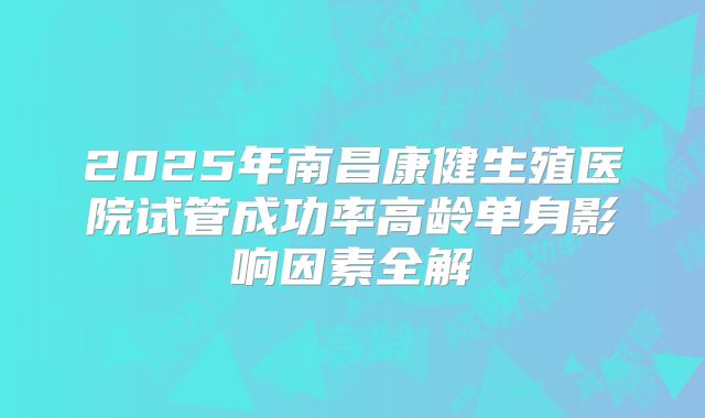 2025年南昌康健生殖医院试管成功率高龄单身影响因素全解