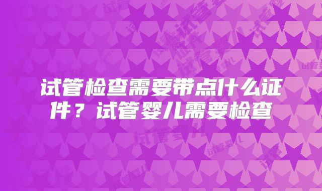 试管检查需要带点什么证件？试管婴儿需要检查