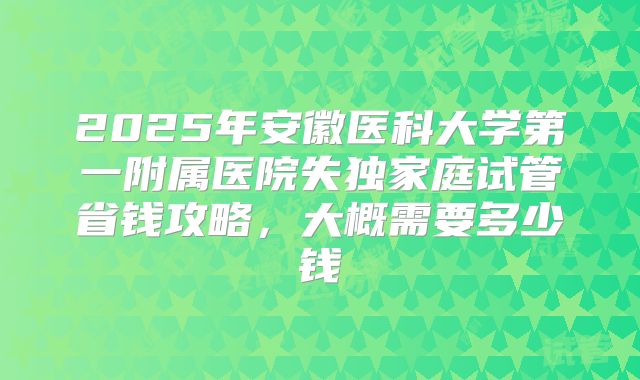 2025年安徽医科大学第一附属医院失独家庭试管省钱攻略,大概需要多少钱