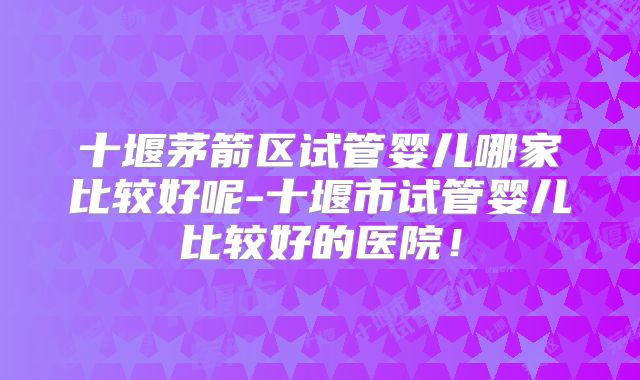 十堰茅箭区试管婴儿哪家比较好呢-十堰市试管婴儿比较好的医院！