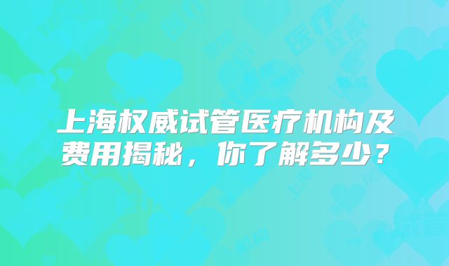 上海权威试管医疗机构及费用揭秘,你了解多少?