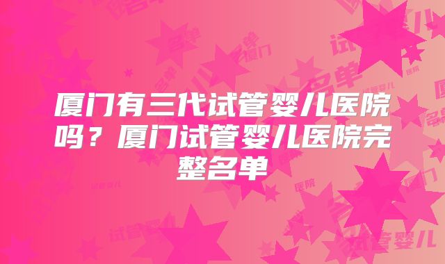 厦门有三代试管婴儿医院吗？厦门试管婴儿医院完整名单