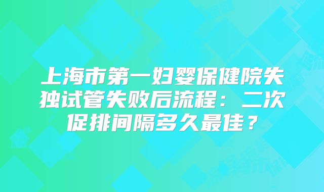 上海市第一妇婴保健院失独试管失败后流程:二次促排间隔多久最佳?