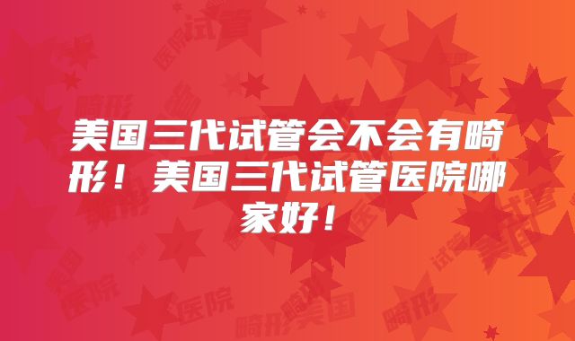 美国三代试管会不会有畸形!美国三代试管医院哪家好!