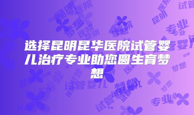 选择昆明昆华医院试管婴儿治疗专业助您圆生育梦想
