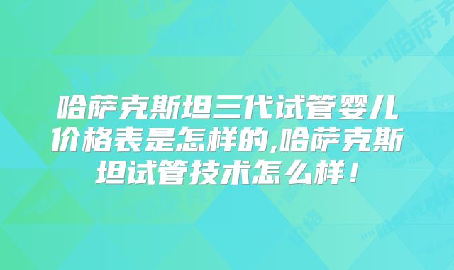 哈萨克斯坦三代试管婴儿价格表是怎样的,哈萨克斯坦试管技术怎么样!