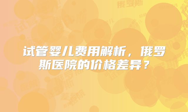试管婴儿费用解析,俄罗斯医院的价格差异?