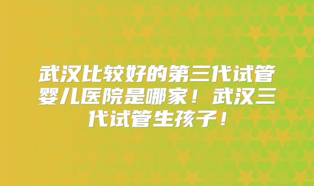 武汉比较好的第三代试管婴儿医院是哪家!武汉三代试管生孩子!