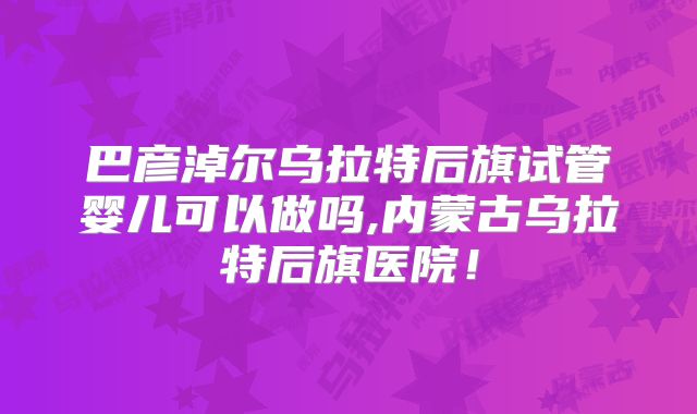 巴彦淖尔乌拉特后旗试管婴儿可以做吗,内蒙古乌拉特后旗医院!