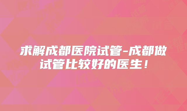 求解成都医院试管-成都做试管比较好的医生!