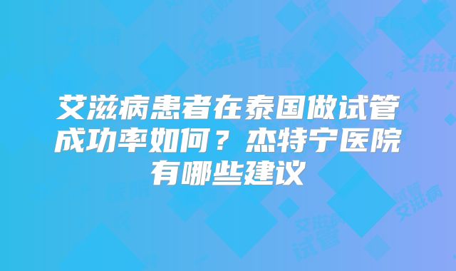 艾滋病患者在泰国做试管成功率如何？杰特宁医院有哪些建议