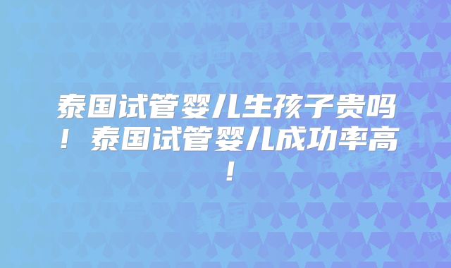 泰国试管婴儿生孩子贵吗!泰国试管婴儿成功率高!