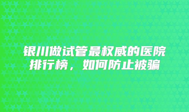 银川做试管最权威的医院排行榜,如何防止被骗