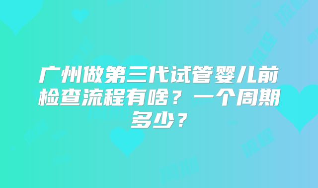 广州做第三代试管婴儿前检查流程有啥?一个周期多少?