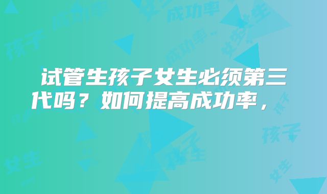试管生孩子女生必须第三代吗?如何提高成功率, 