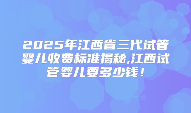 2025年江西省三代试管婴儿收费标准揭秘,江西试管婴儿要多少钱!