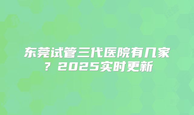 东莞试管三代医院有几家?2025实时更新