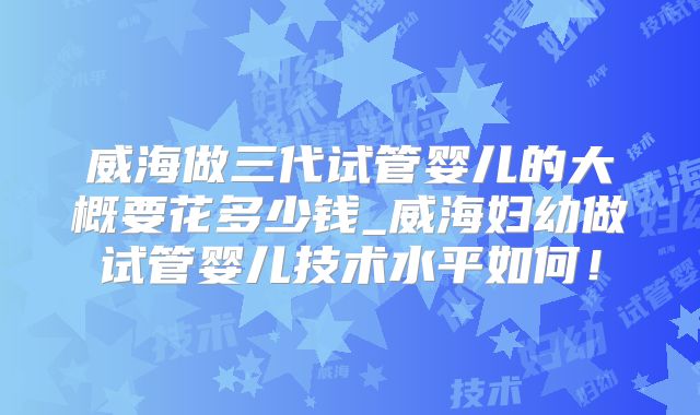 威海做三代试管婴儿的大概要花多少钱_威海妇幼做试管婴儿技术水平如何!