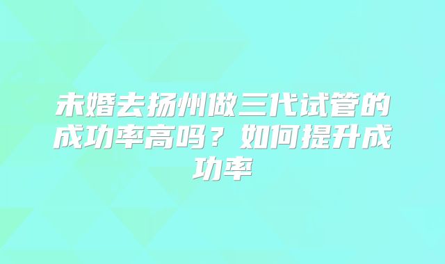 未婚去扬州做三代试管的成功率高吗?如何提升成功率