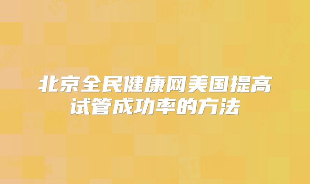 北京全民健康网美国提高试管成功率的方法