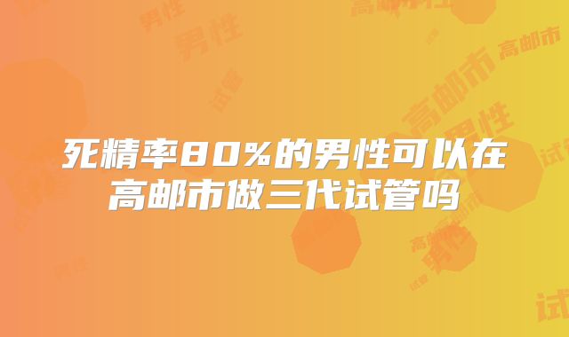 死精率80%的男性可以在高邮市做三代试管吗