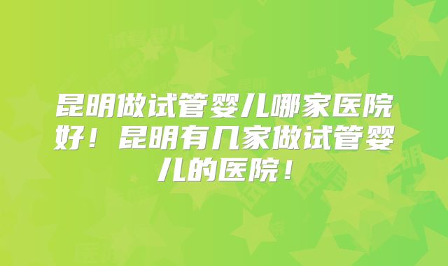 昆明做试管婴儿哪家医院好!昆明有几家做试管婴儿的医院!