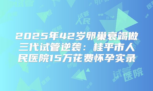 2025年42岁卵巢衰竭做三代试管逆袭:桂平市人民医院15万花费怀孕实录