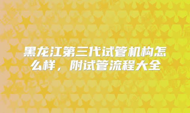 黑龙江第三代试管机构怎么样，附试管流程大全