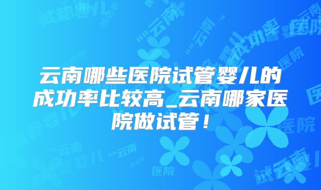 云南哪些医院试管婴儿的成功率比较高_云南哪家医院做试管！