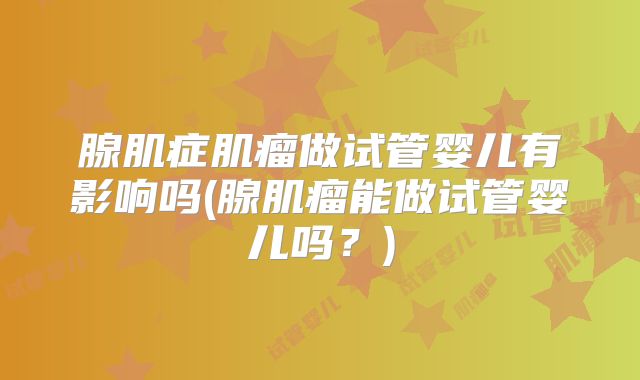 腺肌症肌瘤做试管婴儿有影响吗(腺肌瘤能做试管婴儿吗?)