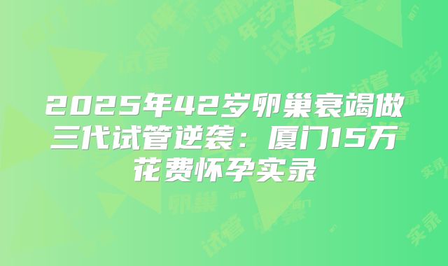 2025年42岁卵巢衰竭做三代试管逆袭:厦门15万花费怀孕实录