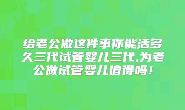 给老公做这件事你能活多久三代试管婴儿三代,为老公做试管婴儿值得吗!