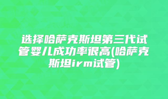 选择哈萨克斯坦第三代试管婴儿成功率很高(哈萨克斯坦irm试管)