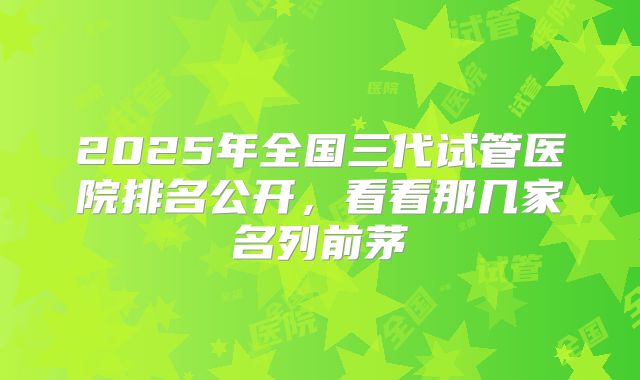 2025年全国三代试管医院排名公开,看看那几家名列前茅