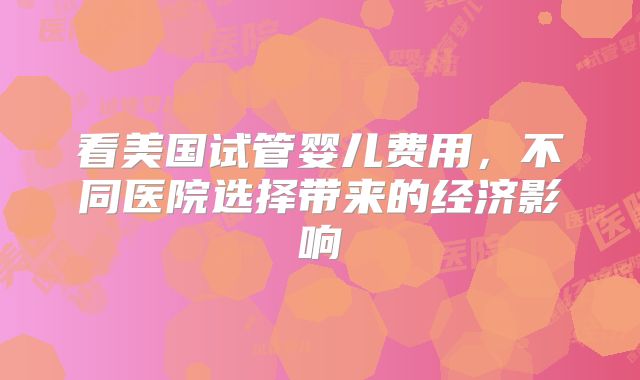 看美国试管婴儿费用,不同医院选择带来的经济影响