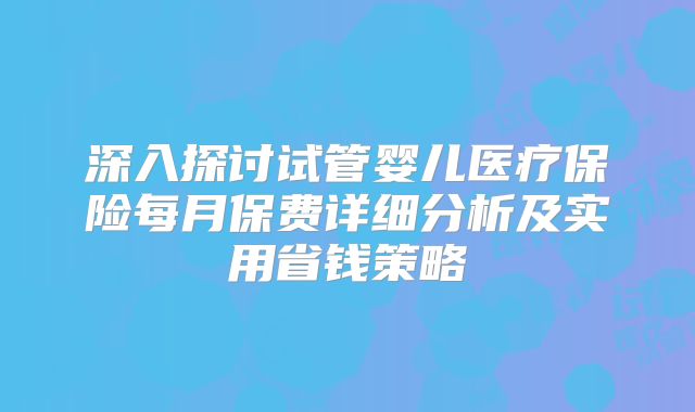 深入探讨试管婴儿医疗保险每月保费详细分析及实用省钱策略