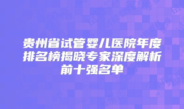贵州省试管婴儿医院年度排名榜揭晓专家深度解析前十强名单