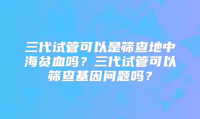 三代试管可以是筛查地中海贫血吗?三代试管可以筛查基因问题吗?