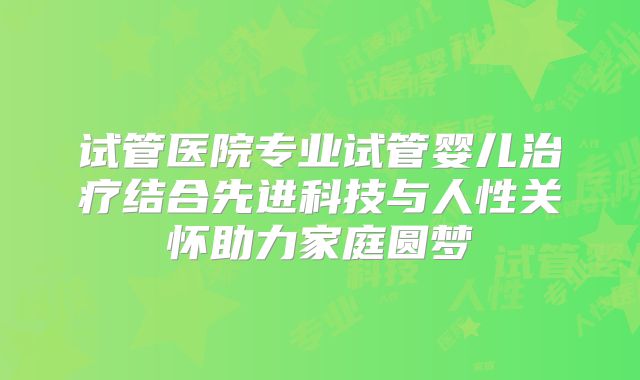 试管医院专业试管婴儿治疗结合先进科技与人性关怀助力家庭圆梦