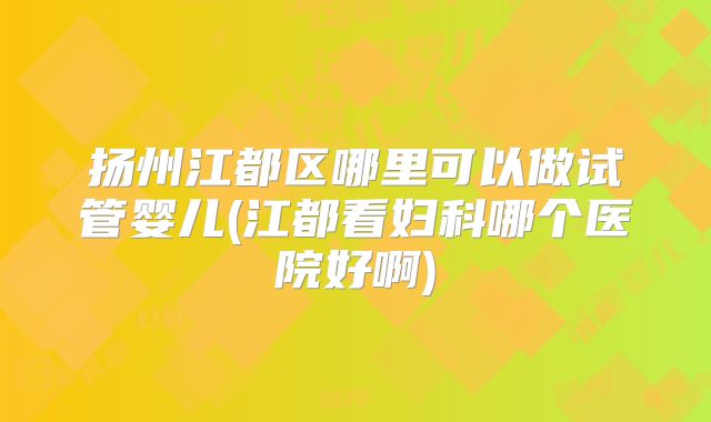 扬州江都区哪里可以做试管婴儿(江都看妇科哪个医院好啊)