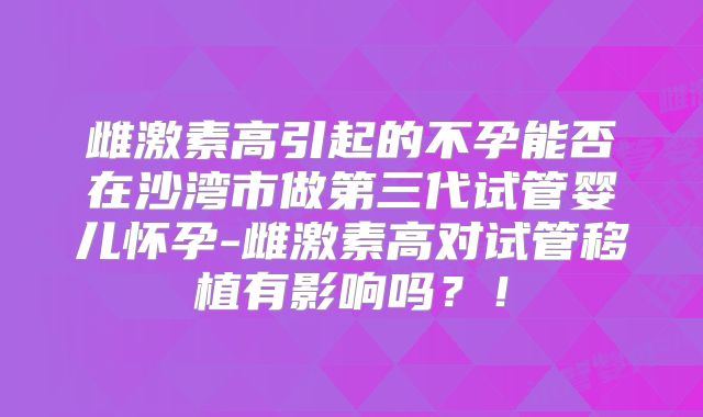 雌激素高引起的不孕能否在沙湾市做第三代试管婴儿怀孕-雌激素高对试管移植有影响吗?!