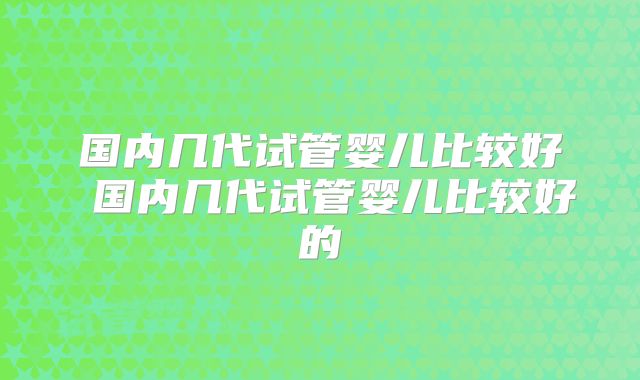 国内几代试管婴儿比较好 国内几代试管婴儿比较好的