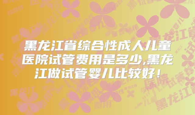 黑龙江省综合性成人儿童医院试管费用是多少,黑龙江做试管婴儿比较好!