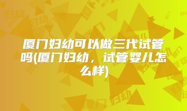 厦门妇幼可以做三代试管吗(厦门妇幼,试管婴儿怎么样)