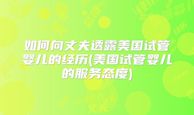 如何向丈夫透露美国试管婴儿的经历(美国试管婴儿的服务态度)